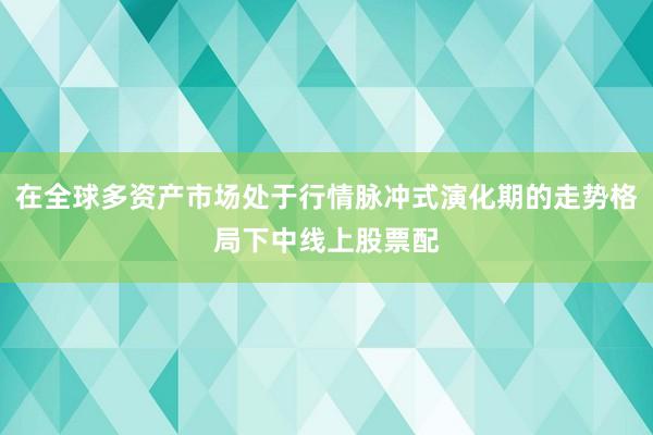 在全球多资产市场处于行情脉冲式演化期的走势格局下中线上股票配