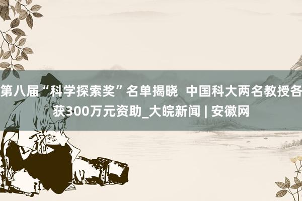第八届“科学探索奖”名单揭晓  中国科大两名教授各获300万元资助_大皖新闻 | 安徽网