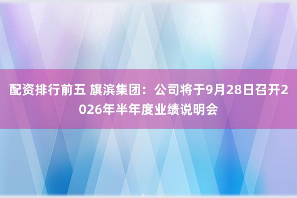 配资排行前五 旗滨集团：公司将于9月28日召开2026年半年度业绩说明会